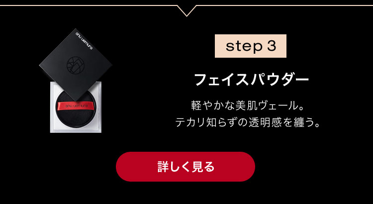 step 3                        フェイスパウダー                                              軽やかな美肌ヴェール。                       テカリ知らずの透明感を纏う。                                              詳しく見る