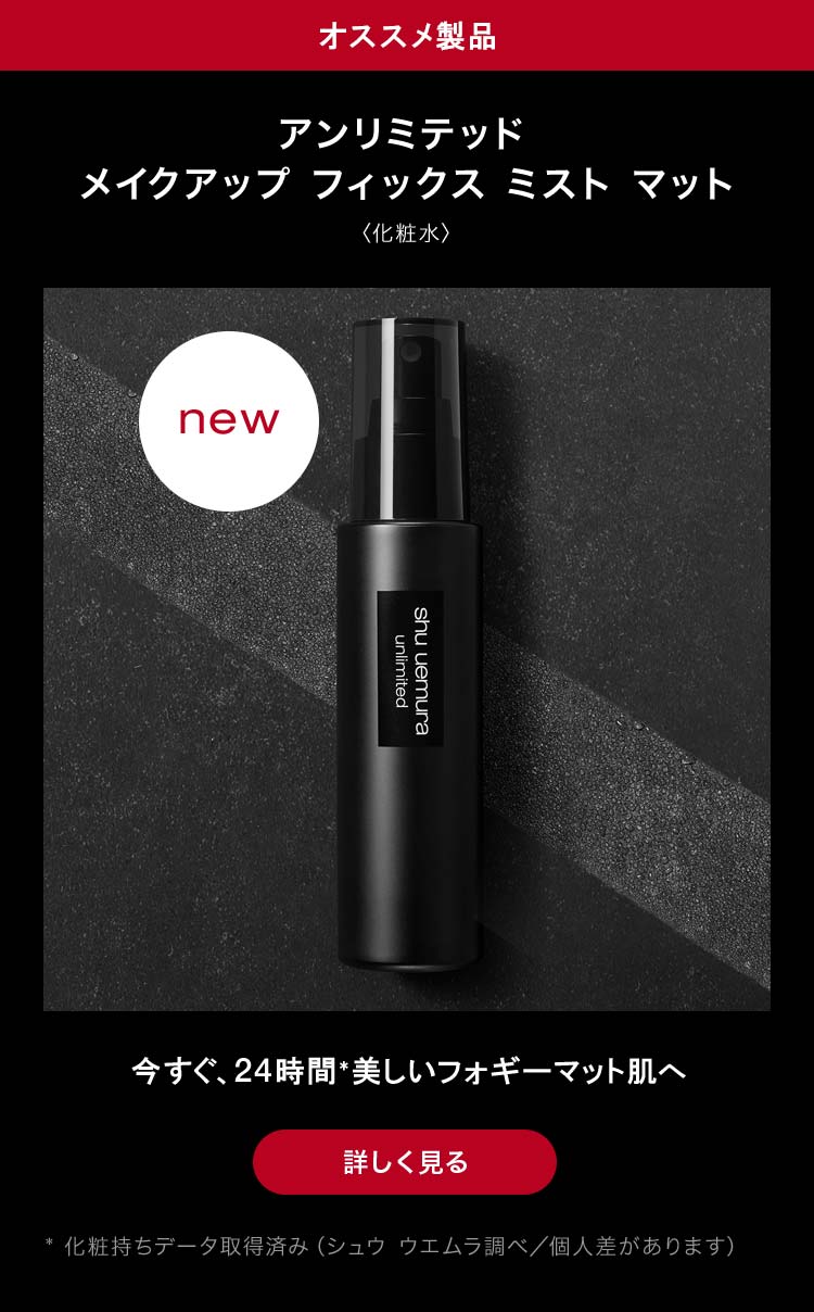 オススメ製品                        アンリミテッド                        メイクアップ フィックス ミスト マット                       〈化粧水〉                                              new                                              今すぐ、24時間*美しいフォギーマット肌へ                                              詳しく見る                                              * 化粧持ちデータ取得済み（シュウ ウエムラ調べ／個人差があります）