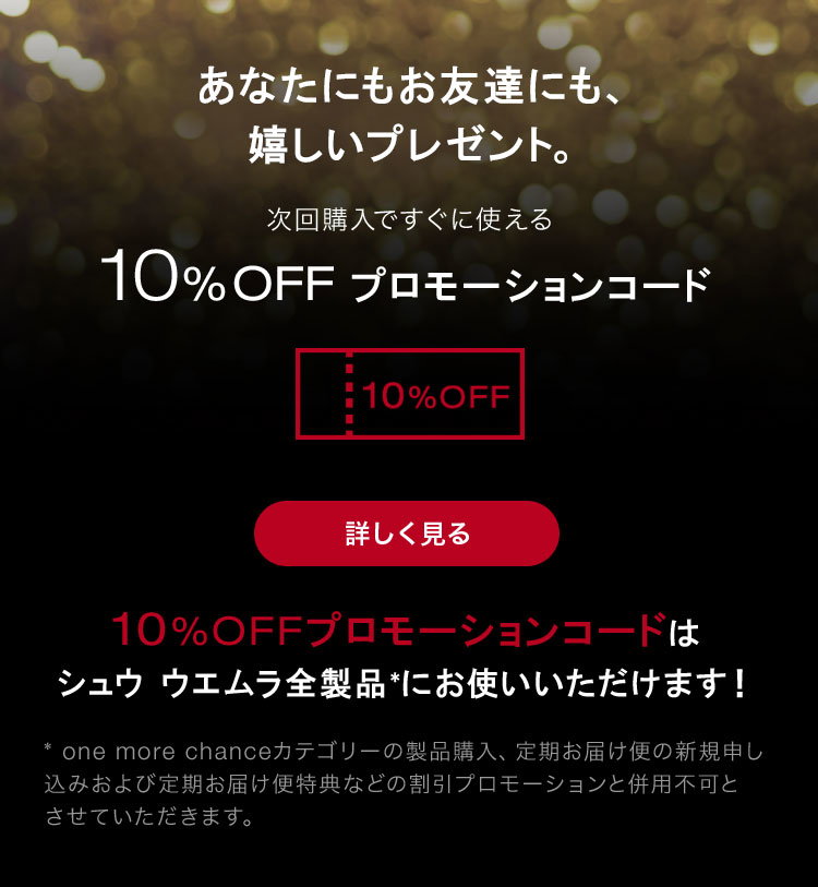あなたにもお友達にも、                       嬉しいプレゼント。                                              次回購入ですぐに使える                                              10%OFF プロモーションコード                                              詳しく見る                                              10%OFFプロモーションコードは                       シュウ ウエムラ全製品*にお使いいただけます！                                              * one more chanceカテゴリーの製品購入、定期お届け便の新規申し                       込みおよび定期お届け便特典などの割引プロモーションと併用不可と                       させていただきます。
