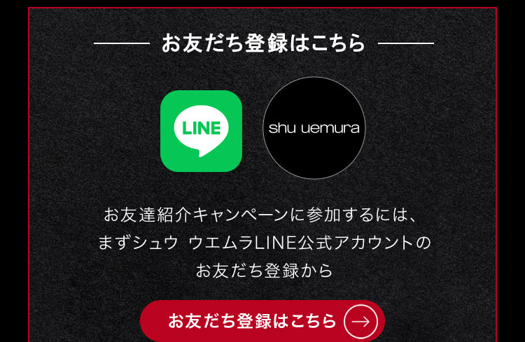 お友だち登録はこちら                        お友達紹介キャンペーンに参加するには、                       まずシュウ ウエムラLINE公式アカウントの                       お友だち登録から                                              お友だち登録はこちら