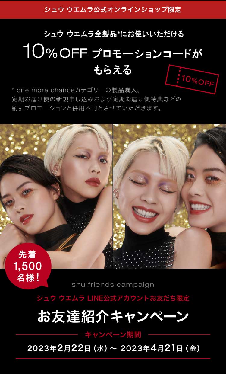 シュウ ウエムラ公式オンラインショップ限定                        シュウ ウエムラ全製品*にお使いいただける                                              10%OFF プロモーションコードがもらえる                                              * one more chanceカテゴリーの製品購入、                       定期お届け便の新規申し込みおよび定期お届け便特典などの                       割引プロモーションと併用不可とさせていただきます。                                              先着1,500名様!                                              shu friends campaign                                              シュウ ウエムラ LINE公式アカウントお友だち限定                                              お友達紹介キャンペーン                                              キャンペーン期間                                              2023年2月22日（水）～ 2023年4月21日（金）
