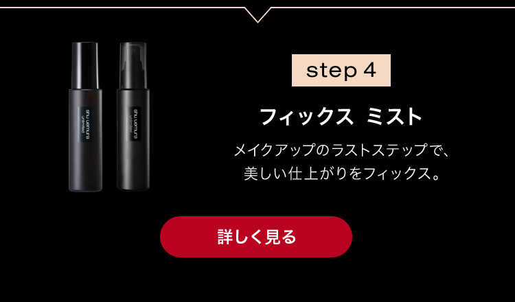 step 4                        フィックス ミスト                                              メイクアップのラストステップで、                       美しい仕上がりをフィックス。                                              詳しく見る