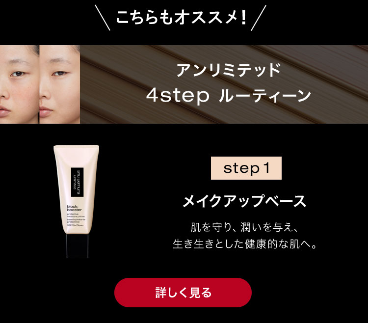 こちらもオススメ！                        アンリミテッド                       4step ルーティーン                                              step 1                                              メイクアップベース                                              肌を守り、潤いを与え、                       生き生きとした健康的な肌へ。                                              詳しく見る