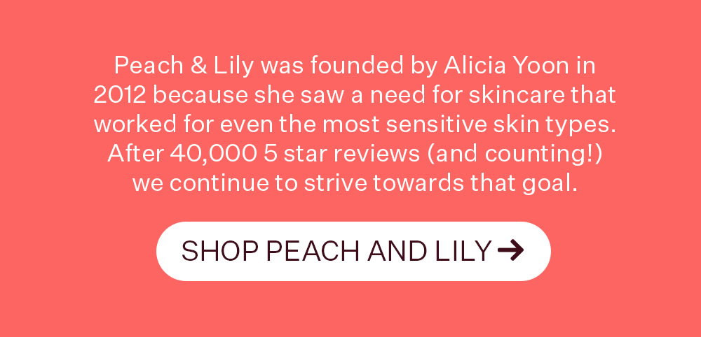 Peach & Lily was founded by Alicia Yoon in 2012 because she saw a need for skincare that worked for even the most sensitive skin types. After 40,000 5 star reviews (and counting!) we continue to strive towards that goal. SHOP PEACH AND LILY