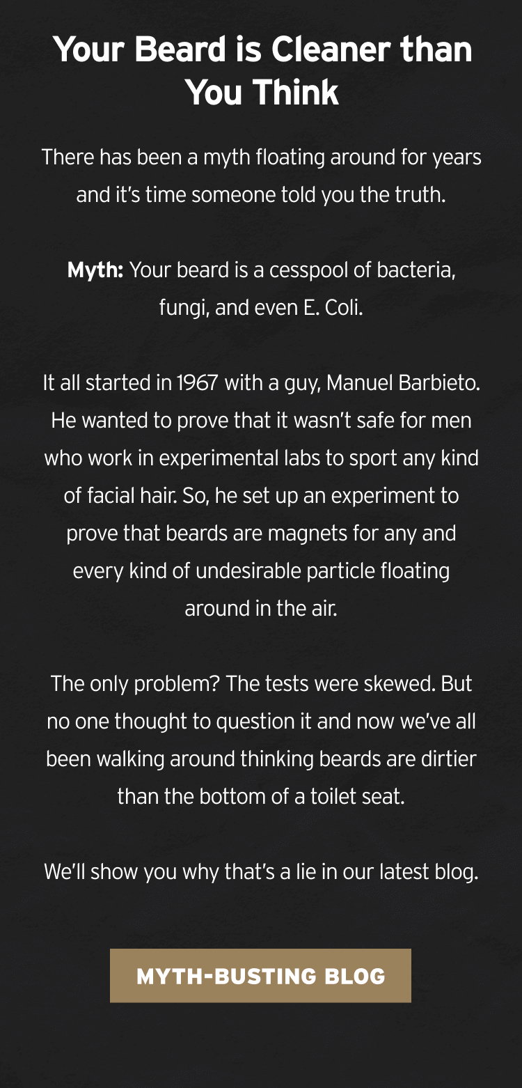 our Beard is Cleaner than You Think There has been a myth floating around for years and it’s time someone told you the truth. Myth: Your beard is a cesspool of bacteria, fungi, and even E. Coli. It all started in 1967 with a guy, Manuel Barbieto. He wanted to prove that it wasn’t safe for men who work in experimental labs to sport any kind of facial hair. So, he set up an experiment to prove that beards are magnets for any and every kind of undesirable particle floating around in the air. The only problem? The tests were skewed. But no one thought to question it and now we’ve all been walking around thinking beards are dirtier than the bottom of a toilet seat. We’ll show you why that’s a lie in our latest blog.