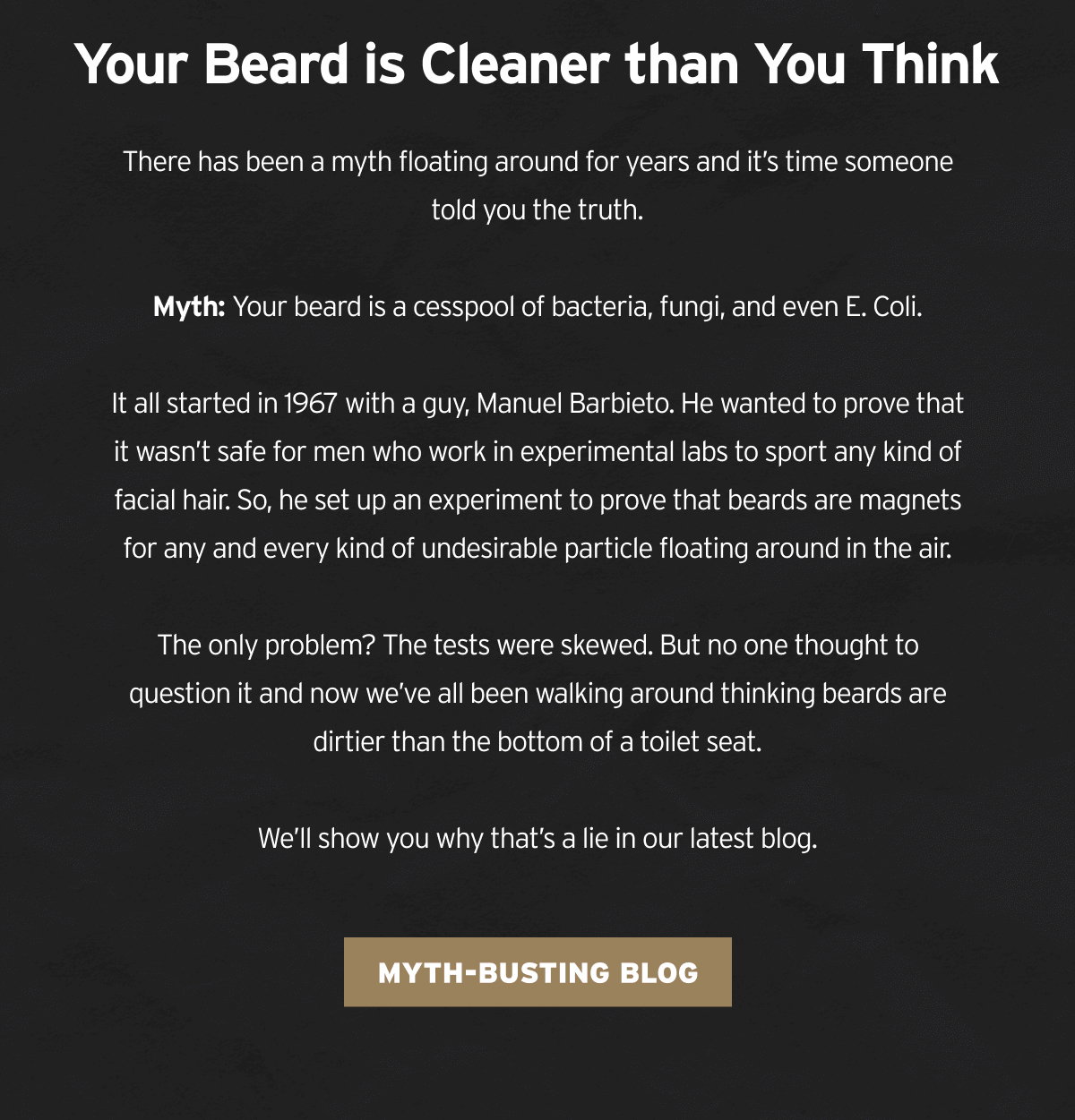 our Beard is Cleaner than You Think  There has been a myth floating around for years and it’s time someone told you the truth.  Myth: Your beard is a cesspool of bacteria, fungi, and even E. Coli. It all started in 1967 with a guy, Manuel Barbieto. He wanted to prove that it wasn’t safe for men who work in experimental labs to sport any kind of facial hair. So, he set up an experiment to prove that beards are magnets for any and every kind of undesirable particle floating around in the air.  The only problem? The tests were skewed. But no one thought to question it and now we’ve all been walking around thinking beards are dirtier than the bottom of a toilet seat.  We’ll show you why that’s a lie in our latest blog.