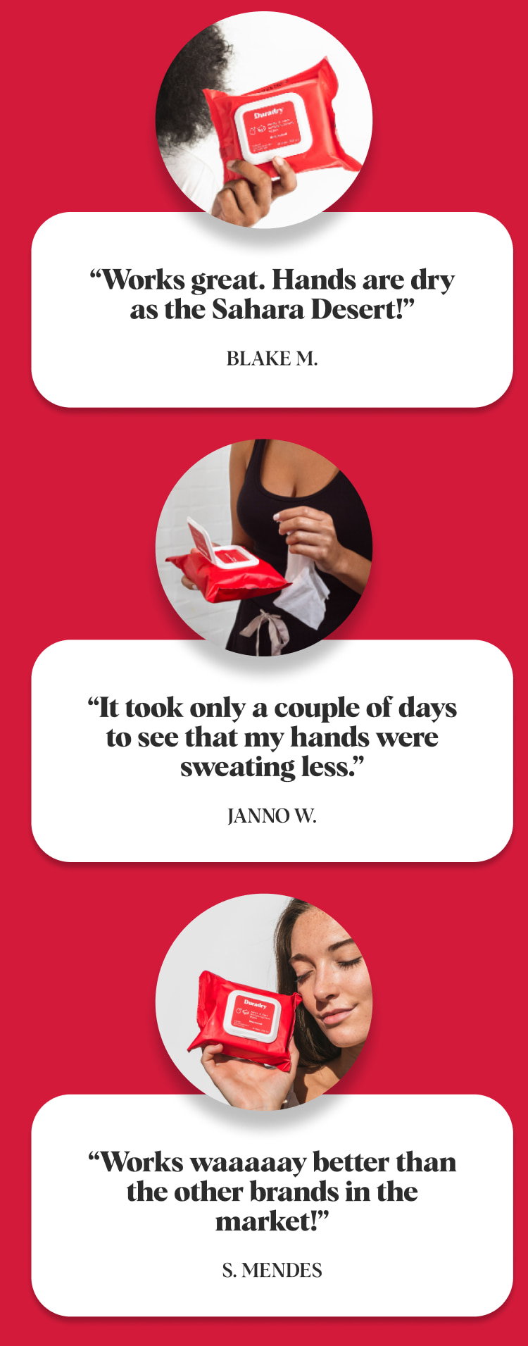 “Works great. Hands are dry as the Sahara Desert!” Blake M. “It took only a couple of days to see that my hands were sweating less.” Janno W. “Works waaaaay better than the other brands in the market!” S. Mendes