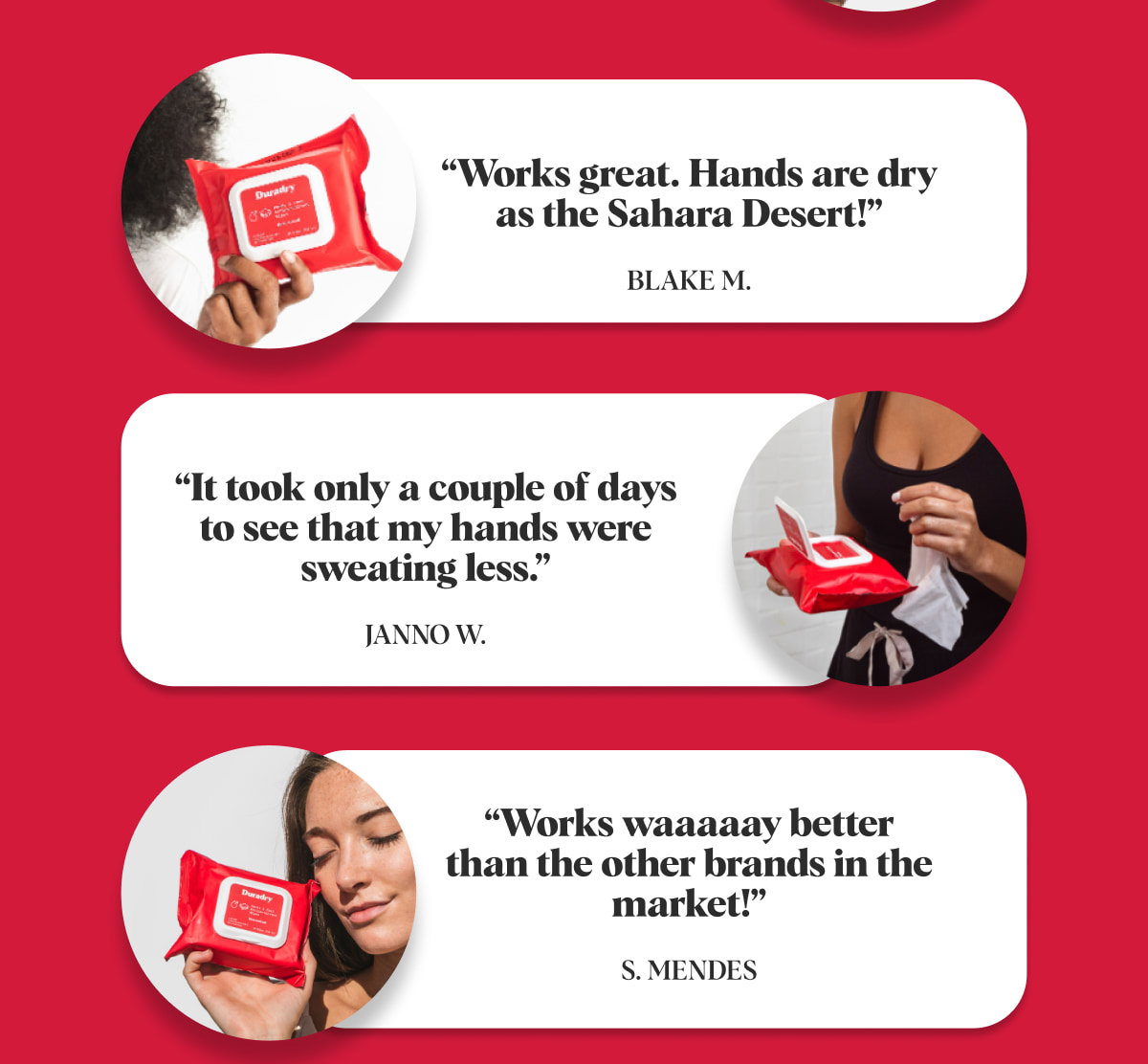 “Works great. Hands are dry as the Sahara Desert!” Blake M. “It took only a couple of days to see that my hands were sweating less.” Janno W. “Works waaaaay better than the other brands in the market!” S. Mendes