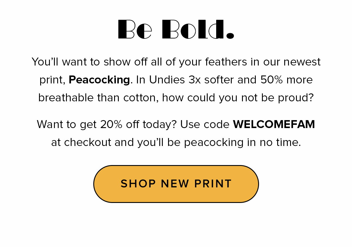 Headline: Be bold. Copy: You’ll want to show off all of your feathers in our newest print, Peacocking. In Undies 3x softer and 50% more breathable than cotton, how could you not be proud? Want to get 20% off today? Use code WELCOMEFAM at checkout and you’ll be peacocking in no time. CTA: Shop New Print