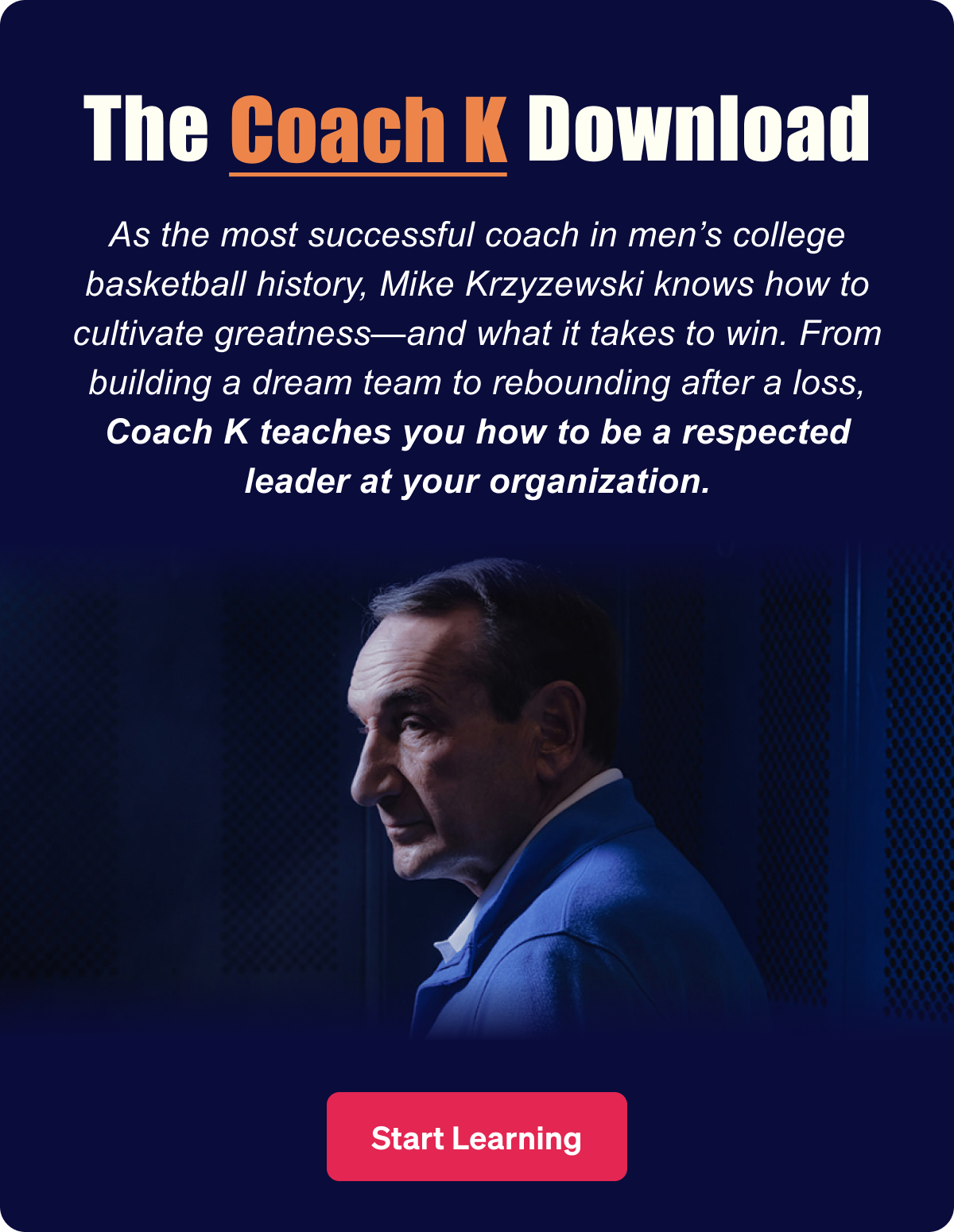 The Coach K Download. As the most successful coach in men’s college basketball history, Coach K knows how to motivate a team—and what it takes to win. From building a dream team to rebounding after a loss, Coach K teaches you how to be a respected leader at your organization.
