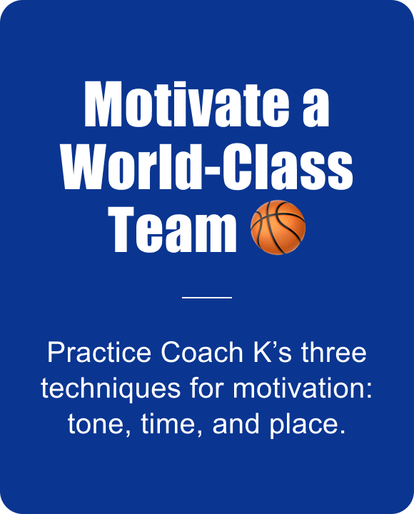 Motivate a World-Class Team. Practice Coach K’s three techniques for motivation: tone, time, and place. 