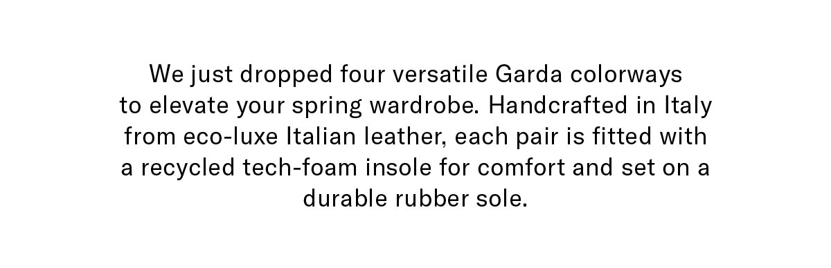 We just dropped three versatile Garda colorways to elevate your spring wardrobe. Handcrafted in Italy from eco-luxe Italian leather, each pair is fitted with a recycled tech-foam insole for comfort and set on a durable rubber sole.