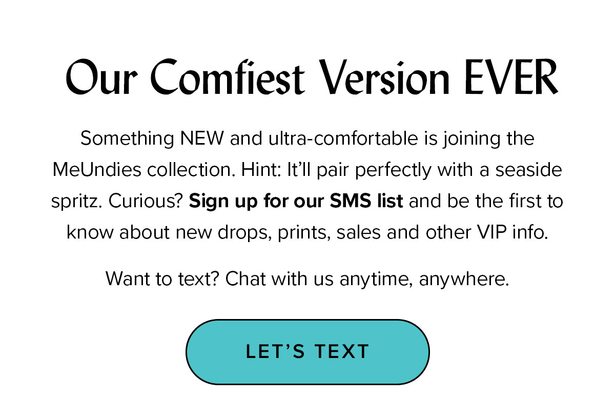 Headline (options): Our Comfiest Version EVER Copy: Something NEW and ultra-comfortable is joining the MeUndies collection. Hint: It’ll pair perfectly with a seaside spritz. Curious? Sign up for our SMS list and be the first to know about new drops, prints, sales and other VIP info. Want to text? Chat with us anytime, anywhere. CTA: LET’S TEXT