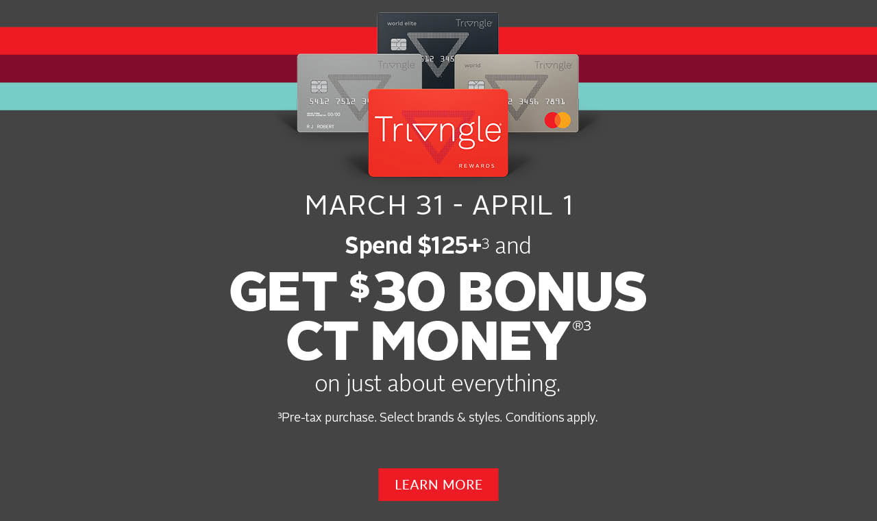 TRIANGLE REWARDS SPEND & GET  MARCH 31 – APRIL 1 SPEND $125+ [SYMBOL] AND GET $30 BONUS CT MONEY® [SYMBOL]