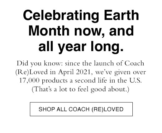 Celebrating Earth Month now, and all year long. Did you know: since the launch of Coach (Re)Loved in April 2021, we’ve given over 17,000 products a second life in the U.S. (That’s a lot to feel good about.) SHOP ALL COACH (RE)LOVED