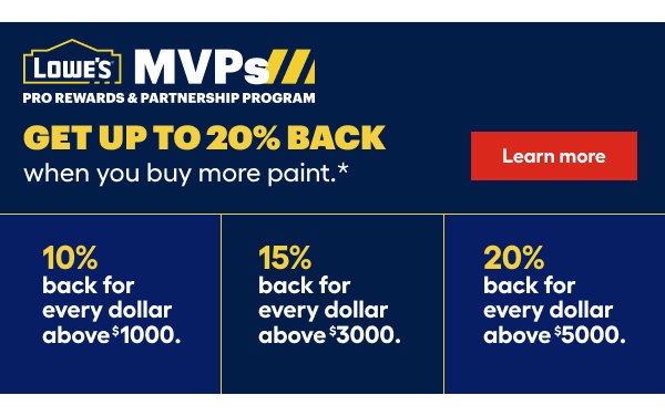 Lowe's MVPs Pro Rewards & Partnership Program. Get up to 20% back when you buy more paint. 10% back for every dollar above $1000. 15% back for every dollar above $3000. 20% back for every dollar above $5000.
