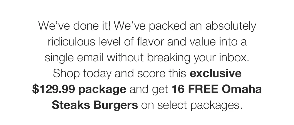 We've done it! We've packed an absolutely ridiculous level of flavor and value into a single email without breaking your inbox. Shop today and score this exclusive $129.99 package and get 16 FREE Omaha Steaks Burgers on select packages.