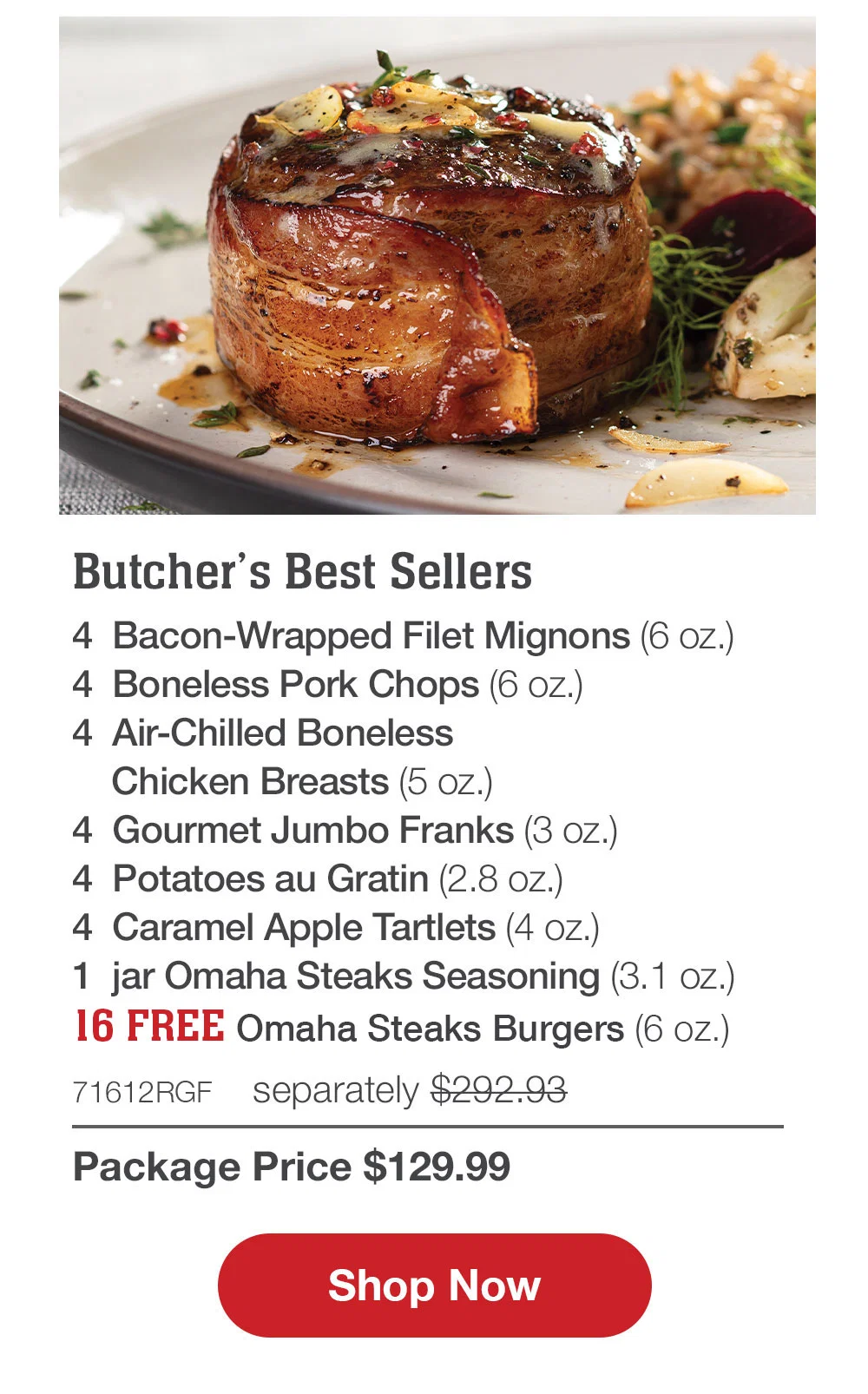 SHIPPED FREE | Butcher's Best Sellers - 4 Bacon-Wrapped Filet Mignons (6 oz.) - 4 Boneless Pork Chops (6 oz.) - 4 Air-Chilled Boneless Chicken Breasts (5 oz.) - 4 Gourmet Jumbo Franks (3 oz.) - 4 Potatoes au Gratin (2.8 oz.) - 4 Caramel Apple Tartlets (4 oz.) - 1 jar Omaha Steaks Seasoning (3.1 oz.) - 71612RGF separately $292.93 | Package Price $129.99 || Shop Now