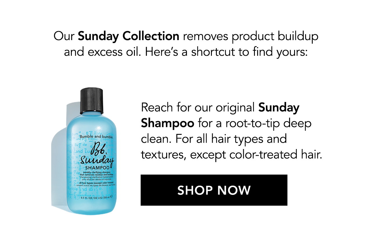 Our Sunday Collection removes product buildup and excess oil. Here’s a shortcut to find yours: Reach for our original Sunday Shampoo for a root-to-tip deep clean. For all hair types and textures, except color-treated hair. SHOP NOW
