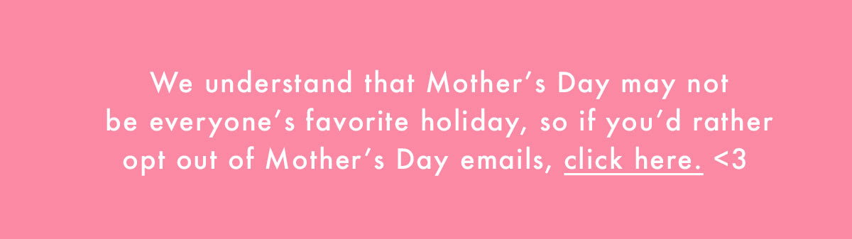 We understand that Mother's Day may not be everyone's favorite holiday, so if you'd rather opt out of Mother's Day emails, click here <3