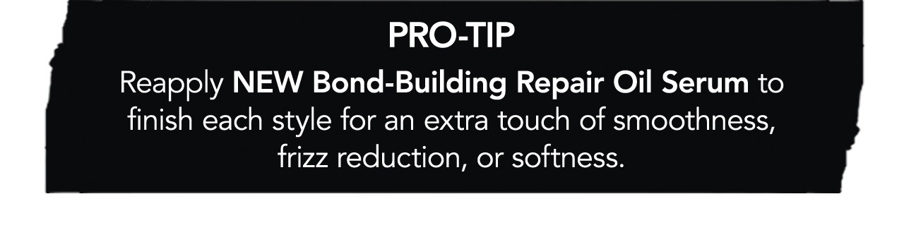 PRO-TIP: Reapply NEW Bond-Building Repair Oil Serum to finish each style for an extra touch of smoothness, frizz reduction, or softness.
