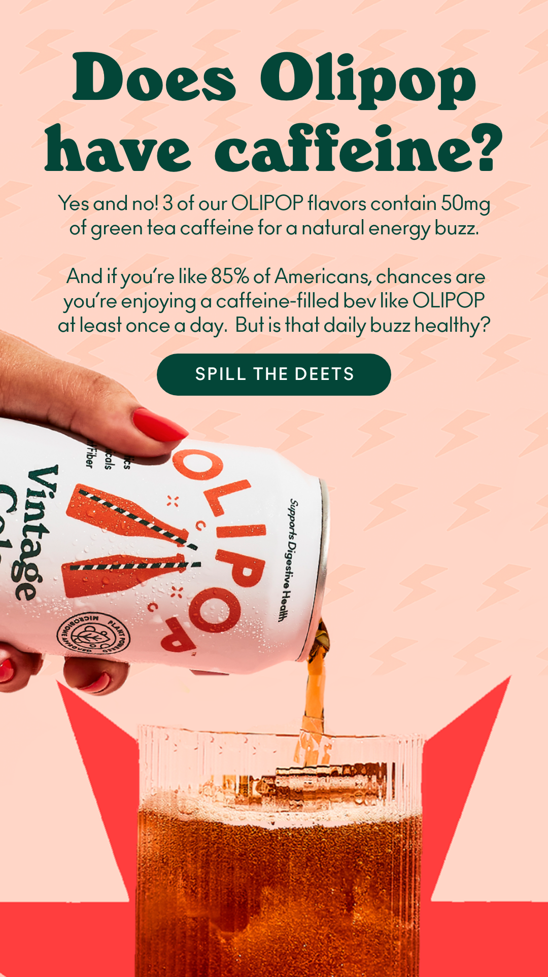 Does OLIPOP have caffeine? Yes and no! 3 of our OLIPOP flavors contain 50mg of green tea caffeine for a natural energy buzz. And if you're like 85% of Americans, chances are you're enjoying a caffeine-filled bev like OLIPOP at least once a day. But is that daily buzz healthy? Spill the deets.