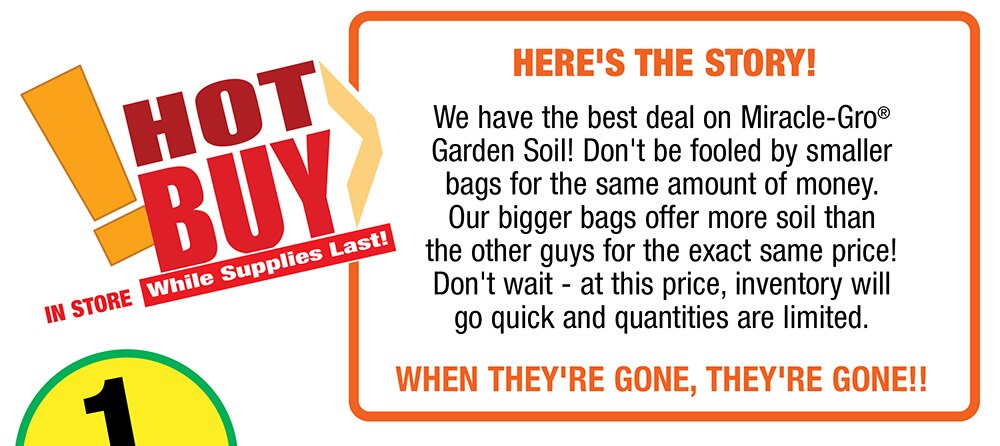 Hot Buy - In store while supplies last - Here's the story! We have the best deal on Miracle-Gro® Garden Soil! Don't be fooled by smaller bags for the same amount of money. Our bigger bags offer more soil than the other guys for the exact same price! Don't wait - at this price, inventory will go quick and quantities are limited.