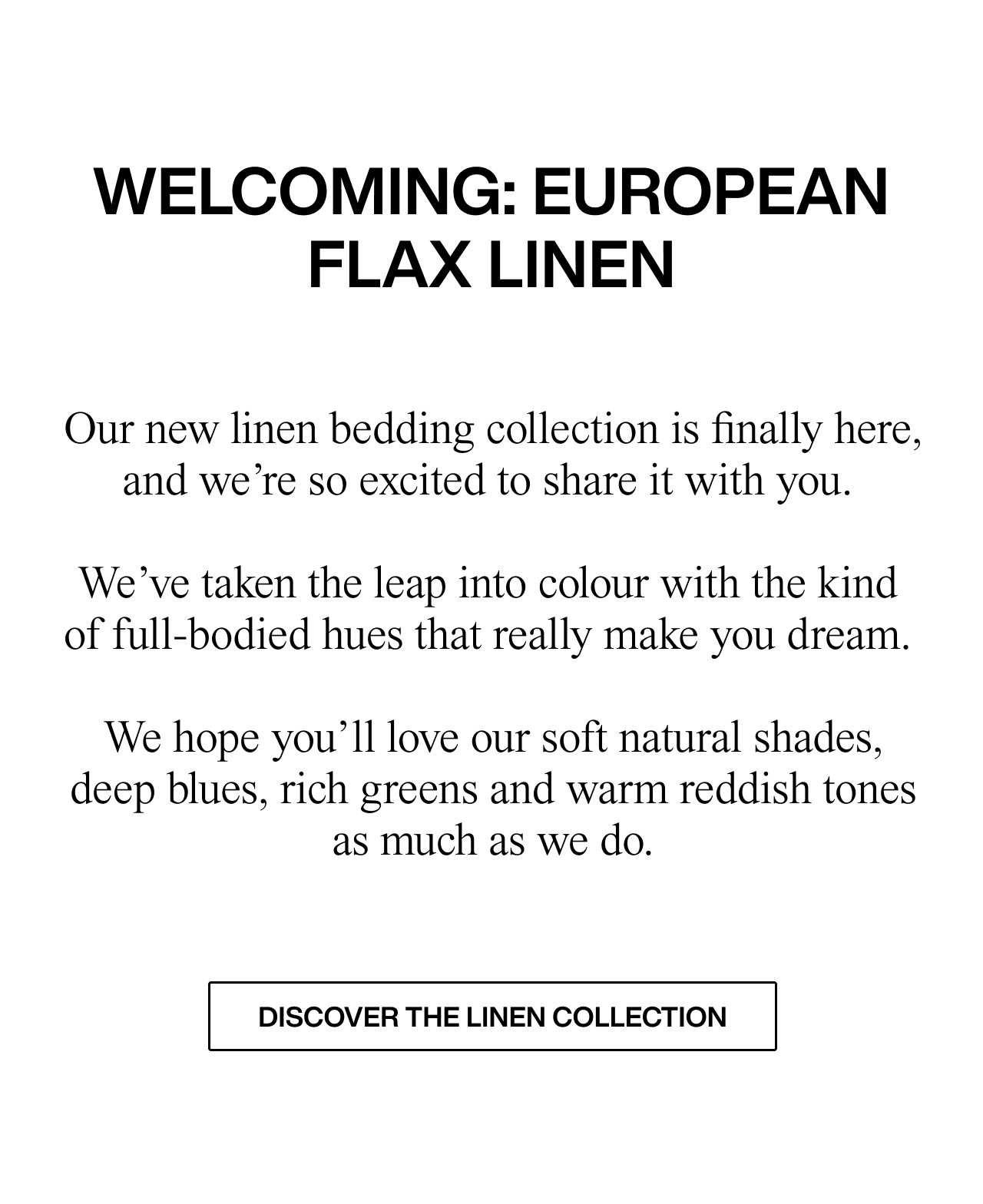 WELCOMING: EUROPEAN FLAX LINEN   Our new linen bedding collection is finally here, and we’re so excited to share it with you.   We’ve taken the leap into colour with the kind of full-bodied hues that really make you dream.  We hope you’ll love our soft natural shades, deep blues, rich greens and  warm reddish tones as much as we do.