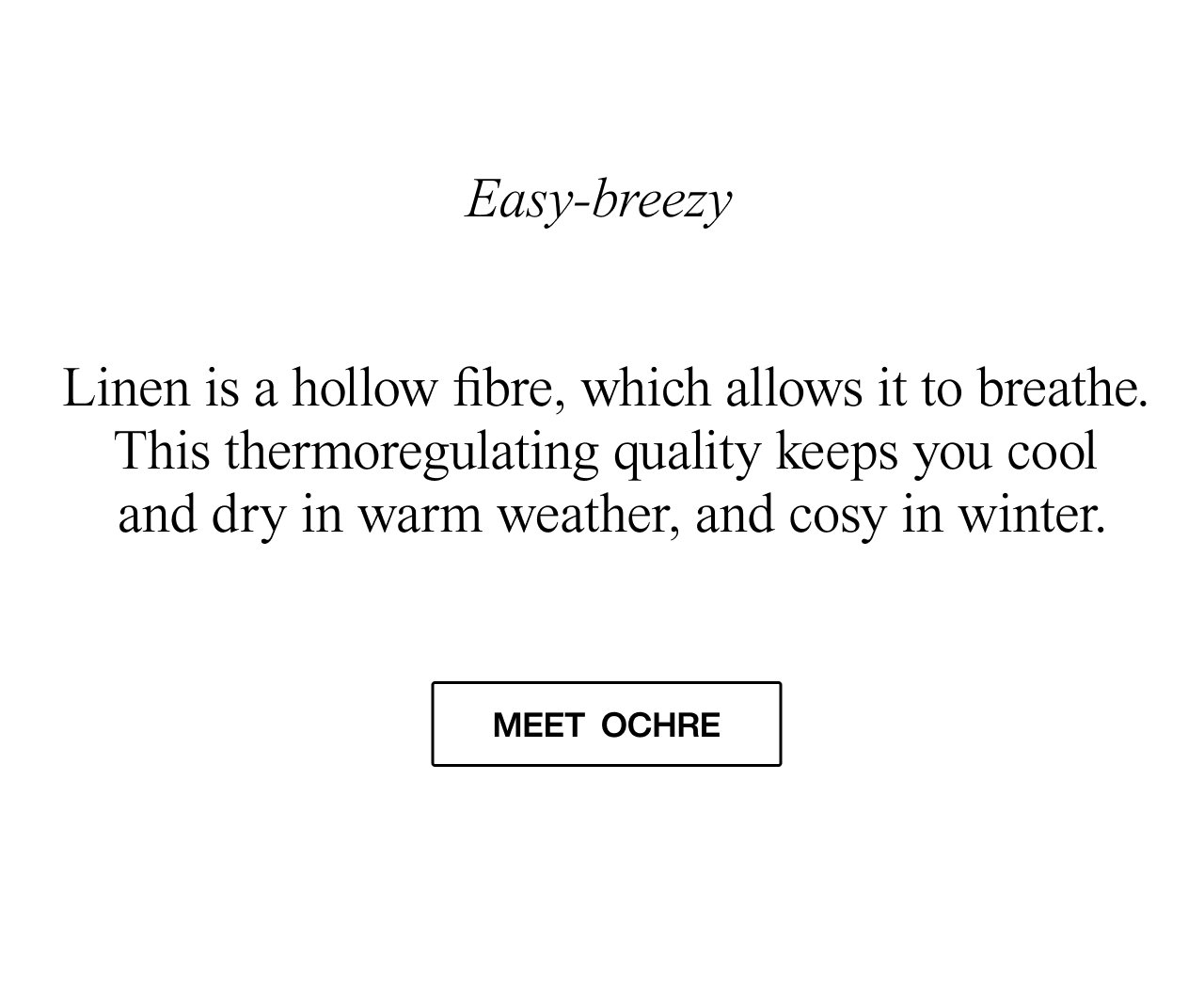 Easy-breezy  Linen is a hollow fibre, which allows it to breathe. This thermoregulating quality keeps you cool and dry in warm weather, and cosy in winter.  meet ochre