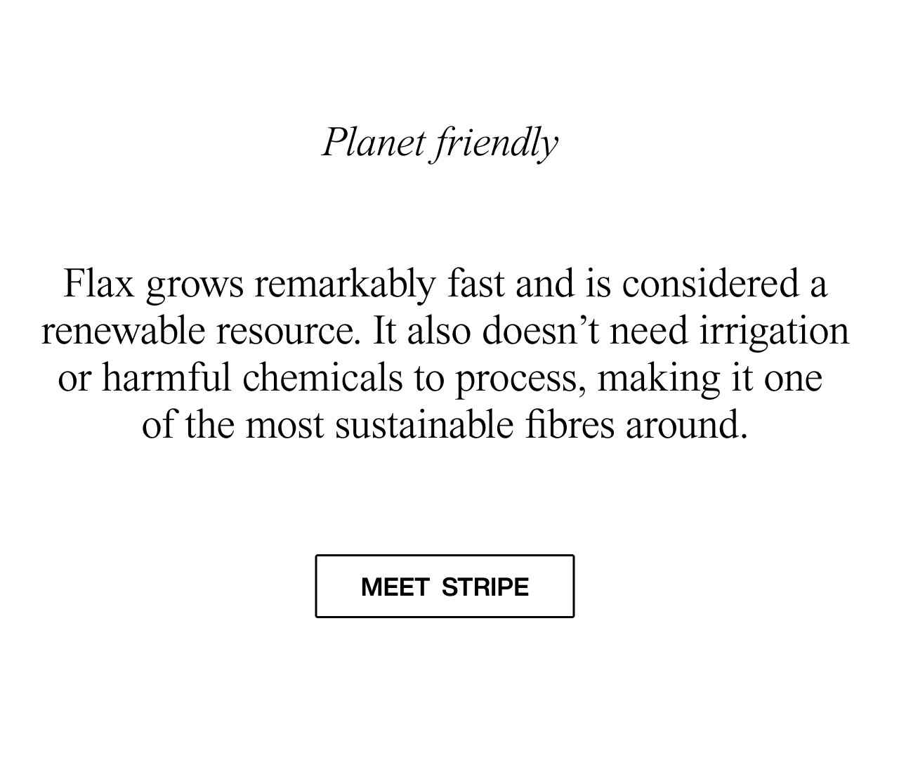 Flax grows remarkably fast and is considered a renewable resource. It also doesn’t need irrigation or harmful chemicals to process, making it one of the most sustainable fibres around.  meet stripe