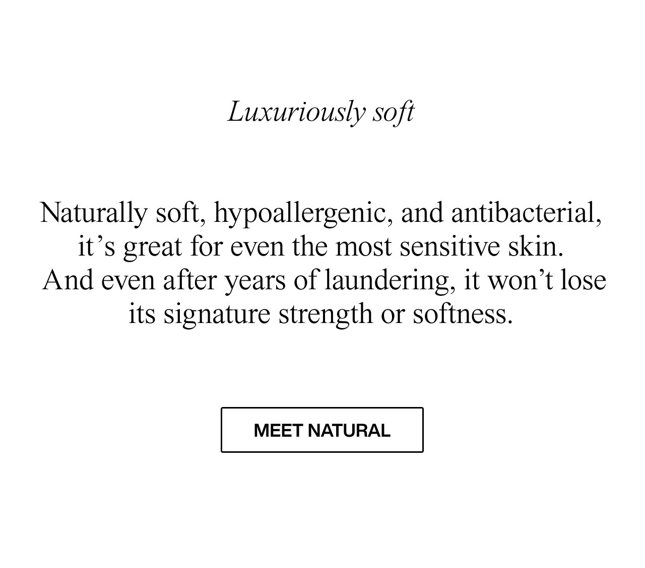 Luxuriously soft   Naturally soft, hypoallergenic, and antibacterial, it’s great for even the most sensitive skin. In fact it gets softer over time. And the best bit? After years of laundering, it won’t lose its signature strength. meet natural