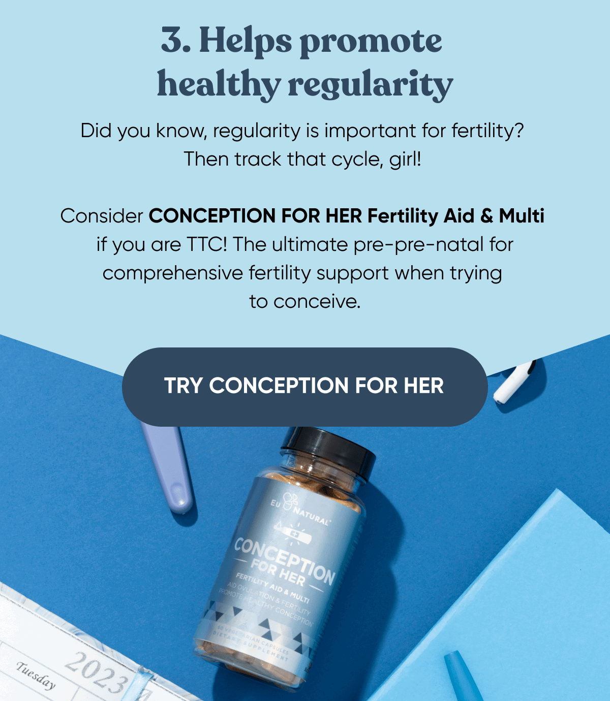 3. Helps promote healthy regularity Did you know, regularity is important for fertility? Then track that cycle, girl!   Consider CONCEPTION FOR HER Fertility Aid & Multi if you are TTC! The ultimate pre-pre-natal for comprehensive fertility support when trying to conceive.