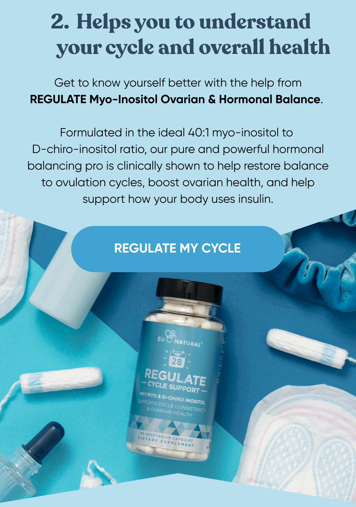 2. Helps you to understand your cycle and overall health Get to know yourself better with the help from REGULATE Myo-Inositol Ovarian & Hormonal Balance.  Formulated in the ideal 40:1 myo-inositol to D-chiro-inositol ratio, our pure and powerful hormonal balancing pro is clinically shown to help restore balance to ovulation cycles, boost ovarian health, and help supports how your body uses insulin.