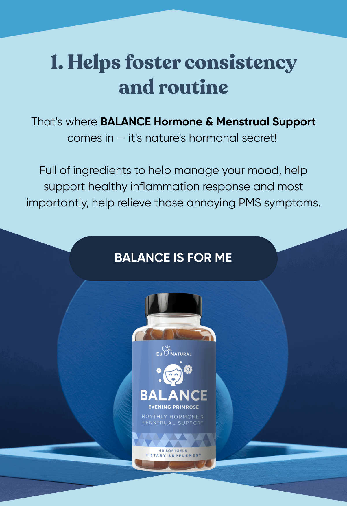 1. Helps foster consistency and routine That's where BALANCE Hormone & Menstrual Support comes in — it's nature's hormonal secret!   Full of ingredients to help manage your mood, help support healthy inflammation response and most importantly, help relieve those annoying PMS symptoms.