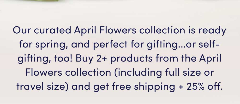 Our curated April Flowers collection is ready for spring, and perfect for gifting...or self-gifting, too! Buy 2+ products from the April Flowers collection (including full size or travel size) and get free shipping + 25% off.