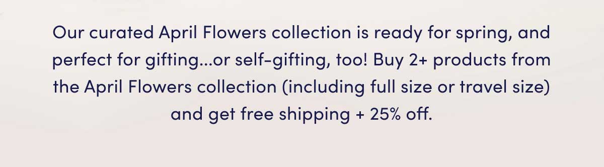 Our curated April Flowers collection is ready for spring, and perfect for gifting...or self-gifting, too! Buy 2+ products from the April Flowers collection (including full size or travel size) and get free shipping + 25% off.