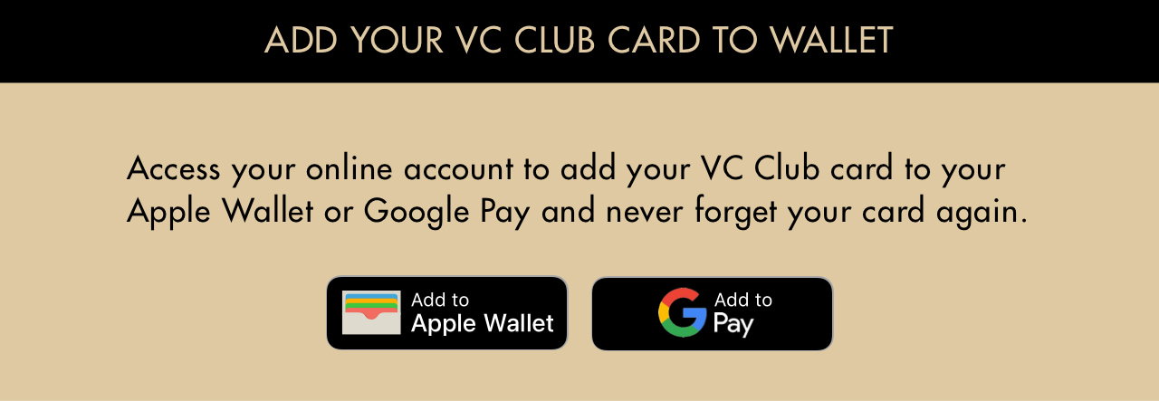 Add your VC Club Card to wallet. Access your online account to add your VC Club card to your Apple Wallet or Google Pay and never forget your card again.