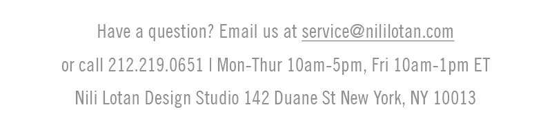 Have a question? Email us at service@nililotan.com or call 212.219.0651 Mon-Thurs 10AM - 5PM, Fri 10AM - 1PM ET. Nili Lotan Design Studio 142 Duane St New York, NY 10013