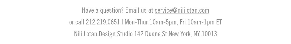 Have a question? Email us at service@nililotan.com or call 212.219.0651 Mon-Thurs 10AM - 5PM, Fri 10AM - 1PM ET. Nili Lotan Design Studio 142 Duane St New York, NY 10013