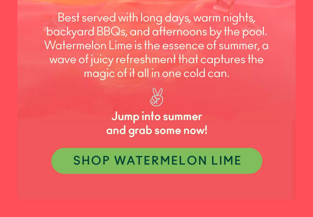 Best served with long days, warm nights, backyard BBQs and afternoons by the pool, Watermelon Lime is the essence of summer, a wave of juicy refreshment that captures the magic of it all in one cold can. Jump into summer and grab some now! Shop Watermelon Lime
