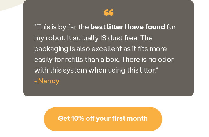 “This is by far the best litter I have found for my robot. It actually IS dust free. The packaging is also excellent as it fits more easily for refills than a box. There is no odor with this system when using this litter.” - Nancy