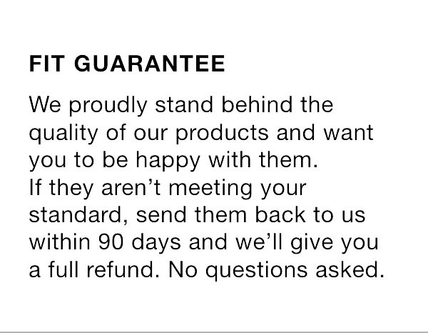 Fit guarantee. We proudly stand behind the quality of our products and want you to be happy with them. If they aren't meeting your standard, send them back to us within 90 days and we'll give you a full refund. No questions asked.