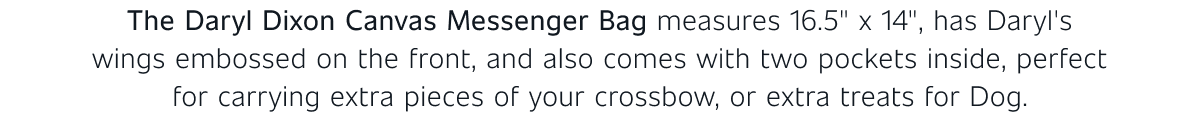 The Daryl Dixon Canvas Messenger Bag measures 16.5" x 14", has Daryl's wings embossed on the front, and also comes with two pockets inside, perfect for carrying extra pieces of your crossbow, or extra treats for Dog.