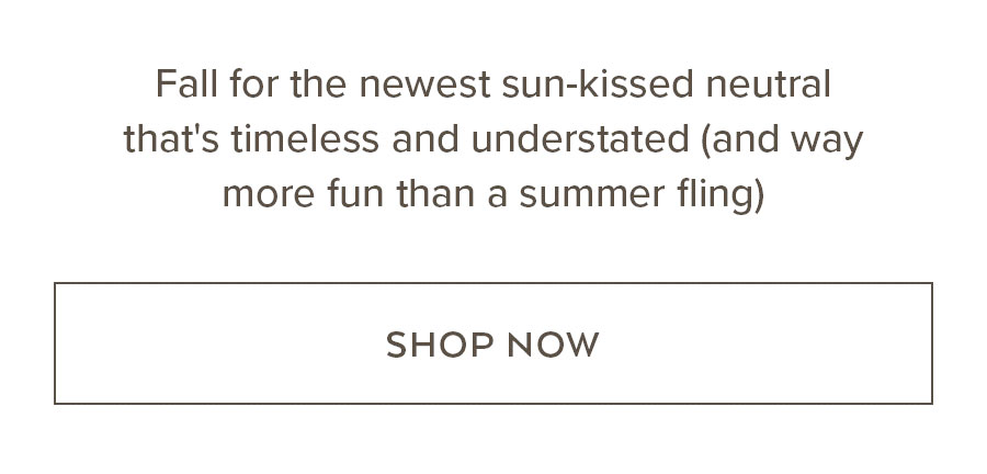 FALL FOR THE NEWEST SUN-KIISED NEUTRAL THAT'S TIMELESS AND UNDERSTATED (AND WHY MORE FUN THAN A SUMMER FLING) SHOP NOW