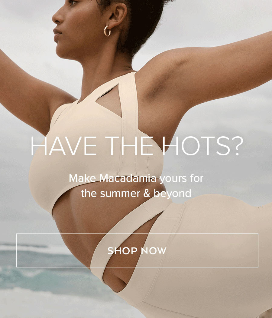 hAVE THE HOTS? MAKE MACADAMIA YOURS THIS SUMMER & BEYOND SHOP NOW