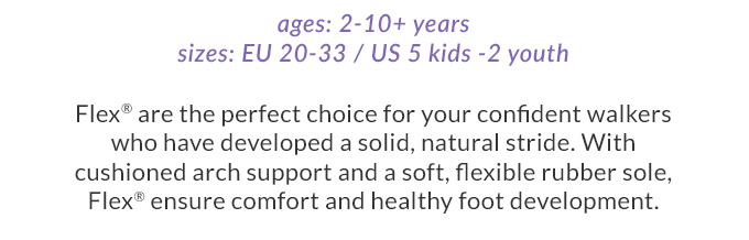 Flex® are the perfect choice
for your confident walkers who have developed a solid, natural stride.