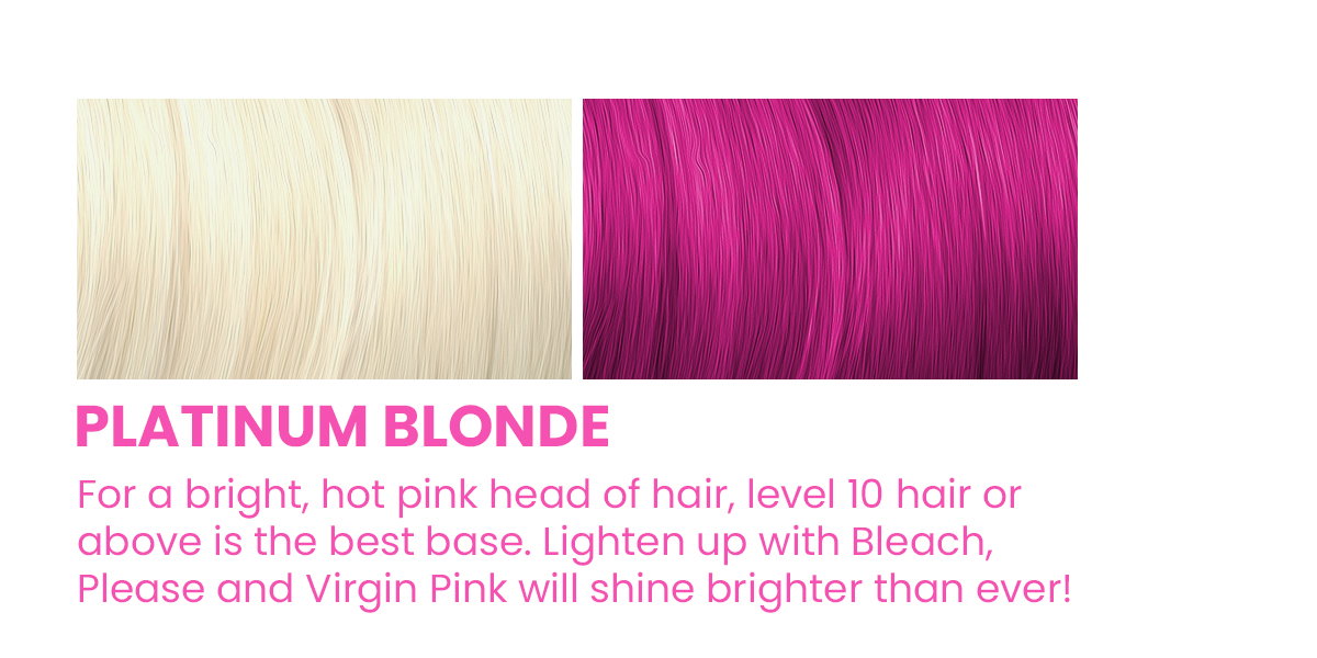 Platinum Blonde. For a bright, hot pink head of hair, level 10 hair or above is the best base. Lighten up with Bleach, Please and Virgin Pink will shine brighter than ever!