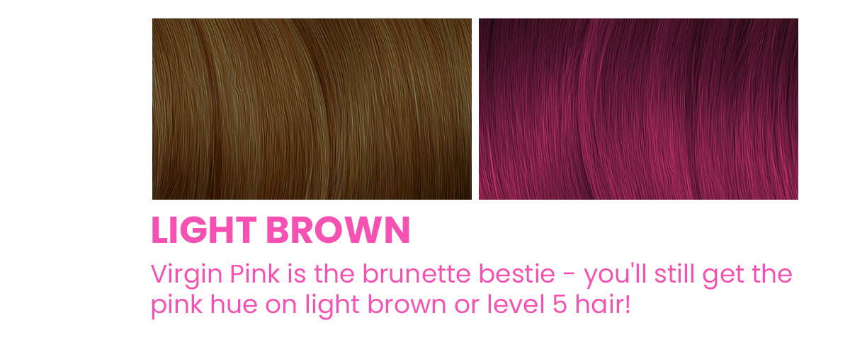 Light brown. Virgin Pink is the brunette bestie - you'll still get the pink hue on light brown or level 5 hair!