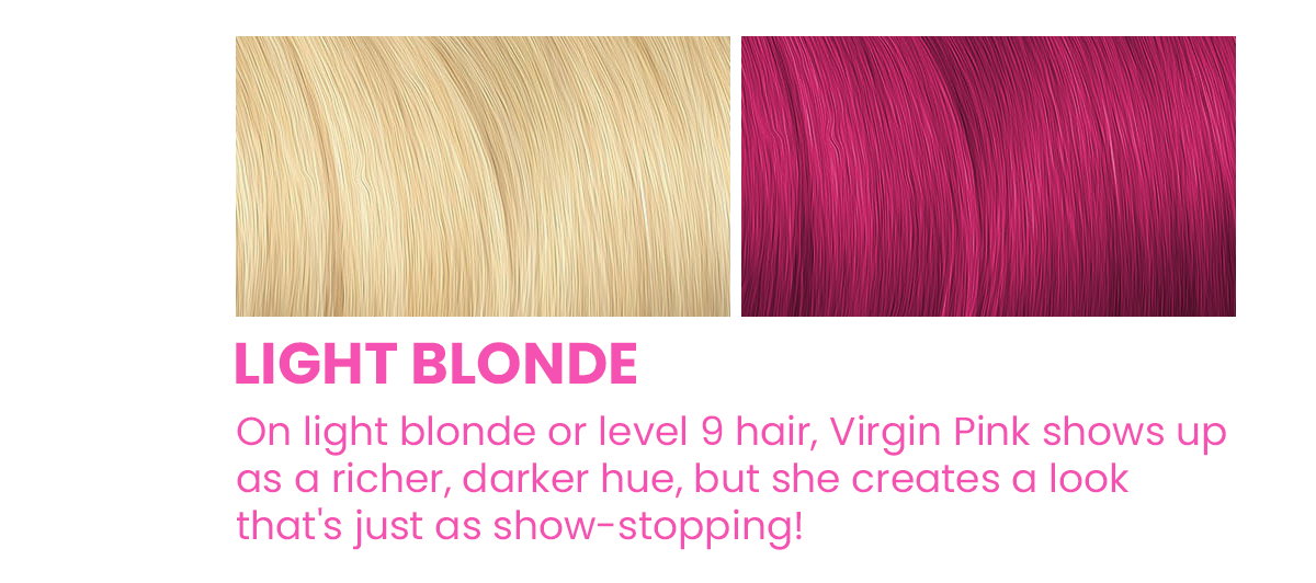 Light Blonde. On light blonde or level 9 hair, Virgin Pink shows up as a richer, darker hue, but she creates a look that's just as show-stopping!