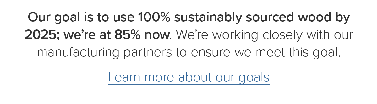 Our goal is to use 100% sustainably sourced wood by 2025; we're at 85% now. Learn more about our goals